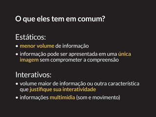O que eles tem em comum?
Estáticos:
•	menor volume de informação
•	informação pode ser apresentada em uma única
imagem sem comprometer a compreensão
Interativos:
•	volume maior de informação ou outra característica
que justifique sua interatividade
•	informações multimídia (som e movimento)
 