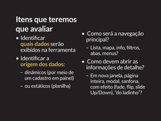 Itens que teremos
que avaliar
•	Identificar
quais dados serão
exibidos na ferramenta
•	Identificar a
origem dos dados:
–	dinâmicos (por meio de
um cadastro em painel)
–	ou estáticos (planilha)
•		Como será a navegação
principal?
–	Lista, mapa, info, filtros,
abas, menus?
•		Como devem abrir as
informações de detalhe?
–	Em nova janela, página
inteira, modal, sanfona,
com efeito (fade, flip, slide
Up/Down), “do ladinho”?
 