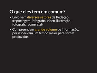 Itens para avaliar
•	Conteúdo que seja amplo o
suficiente para ser dividido em
seções
•	Cada especial tem sua própria
demanda de estruturas
multimídia (infográficos
interativos, vídeos, galeria de
imagens, etc). A utilização de
cada uma delas precisa ser
justificável, caso contrário
o especial não passará de
um acúmulo de estruturas
redundantes ou desconexas
Organização
interna
Por envolver
grande número
de pessoas é de
grande utilidade
uma planilha com
as atividades em
andamento com
seus respectivos
responsáveis e
prazos
 