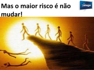 Mas o maior risco é não 
mudar! 
 