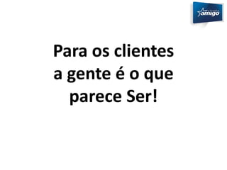 Para os clientes 
a gente é o que 
parece Ser! 
 