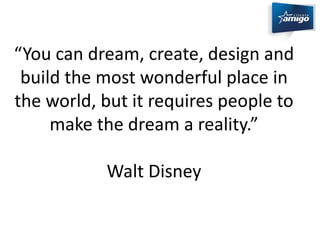 “You can dream, create, design and 
build the most wonderful place in 
the world, but it requires people to 
make the dream a reality.” 
Walt Disney 
 