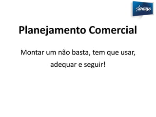 Planejamento Comercial 
Montar um não basta, tem que usar, 
adequar e seguir! 
 