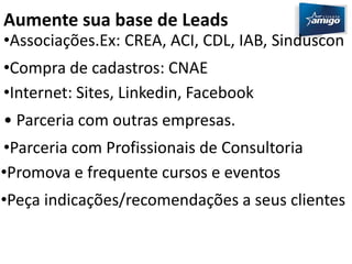 Aumente sua base de Leads 
•Associações.Ex: CREA, ACI, CDL, IAB, Sinduscon 
•Compra de cadastros: CNAE 
•Internet: Sites, Linkedin, Facebook 
• Parceria com outras empresas. 
•Parceria com Profissionais de Consultoria 
•Promova e frequente cursos e eventos 
•Peça indicações/recomendações a seus clientes 
 