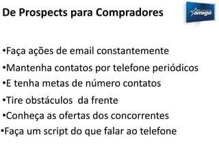 De Prospects para Compradores 
•Faça ações de email constantemente 
•Mantenha contatos por telefone periódicos 
•E tenha metas de número contatos 
•Tire obstáculos da frente 
•Conheça as ofertas dos concorrentes 
•Faça um script do que falar ao telefone 
 