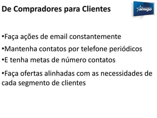 De Compradores para Clientes 
•Faça ações de email constantemente 
•Mantenha contatos por telefone periódicos 
•E tenha metas de número contatos 
•Faça ofertas alinhadas com as necessidades de 
cada segmento de clientes 
 