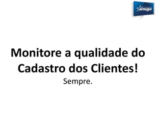 Monitore a qualidade do 
Cadastro dos Clientes! 
Sempre. 
 