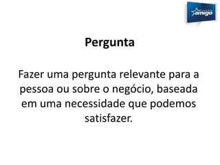 Pergunta 
Fazer uma pergunta relevante para a 
pessoa ou sobre o negócio, baseada 
em uma necessidade que podemos 
satisfazer. 
 