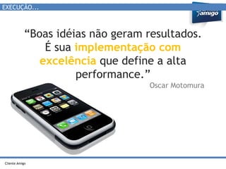 EXECUÇÃO... 
“Boas idéias não geram resultados. 
Cliente Amigo 
É sua implementação com 
excelência que define a alta 
performance.” 
Oscar Motomura 
 