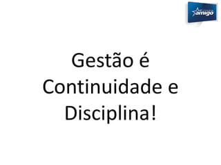 Gestão é 
Continuidade e 
Disciplina! 
 