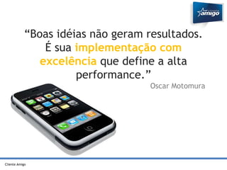 “Boas idéias não geram resultados. 
Cliente Amigo 
É sua implementação com 
excelência que define a alta 
performance.” 
Oscar Motomura 
 