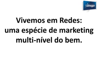 Vivemos em Redes: 
uma espécie de marketing 
multi-nível do bem. 
 