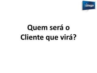 Quem será o 
Cliente que virá? 
 
