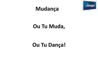 Mudança 
Ou Tu Muda, 
Ou Tu Dança! 
 