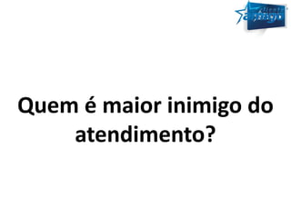 Quem é maior inimigo do 
atendimento? 
 