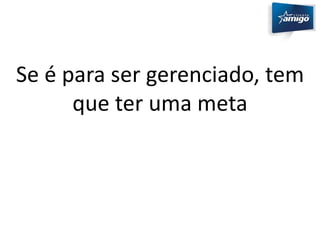 Se é para ser gerenciado, tem 
que ter uma meta 
 