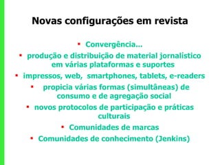 Convergência... produção e distribuição de material jornalístico em várias plataformas e suportes  impressos, web,  smartphones, tablets, e-readers propicia várias formas (simultâneas) de consumo e de agregação social novos protocolos de participação e práticas culturais Comunidades de marcas Comunidades de conhecimento (Jenkins) Novas configurações em revista 