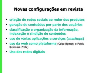 Novas configurações em revista criação de redes sociais ao redor dos produtos  geração de conteúdos por parte dos usuários  classificação e organização da informação, indexação e sindição de conteúdos uso de várias aplicações e serviços ( mashups )  uso da web como plataforma  (Cobo Romani e Pardo  Kuklinski, 2007) Uso das redes digitais  