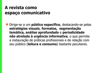 A revista como  espaço comunicativo  Dirige-se a um  público específico , destacando-se pelas  estratégias visuais ,  formatos,  segmentação temática, análise aprofundado  e  periodicidade não atrelada à urgência informativa , o que permite a instauração de práticas profissionais e de relação com seu público ( leitura e consumo ) bastante peculiares.  