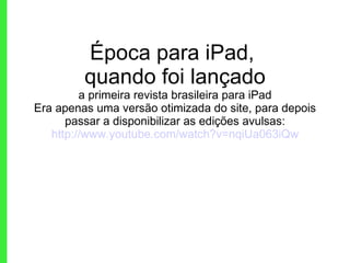 Época para iPad,  quando foi lançado a primeira revista brasileira para iPad Era apenas uma versão otimizada do site, para depois passar a disponibilizar as edições avulsas: http://www.youtube.com/watch?v=nqiUa063iQw 