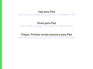 Veja para iPad http://www.youtube.com/watch?v=LmH3gWnrH4I Wired para iPad http://www.youtube.com/watch?v=zBIitccr7bw Project, Primeira revista exclusiva para iPad http://www.youtube.com/watch?v=CRME8DLqiSg 