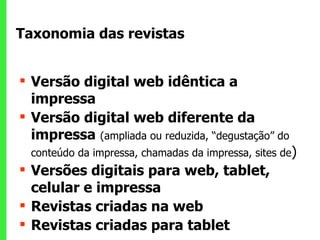 Taxonomia das revistas  Versão digital web idêntica a impressa Versão digital web diferente da impressa   (ampliada ou reduzida, “degustação” do conteúdo da impressa, chamadas da impressa, sites de ) Versões digitais para web, tablet, celular e impressa Revistas criadas na web Revistas criadas para tablet 