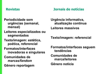 Revistas  Jornais de notícias Periodicidade sem urgências (semanal, mensal) Leitores especializados ou segmentados  Texto/imagem: estética, poética, referencial Formatos/interfaces inovadoras e singulares Comunidades de  marcas/fandom Gênero reportagem Urgência informativa, atualização contínua Leitores massivos Texto/imagem: referencial Formatos/interfaces seguem tendências Comunidades de marca/leitores Gênero notícia 