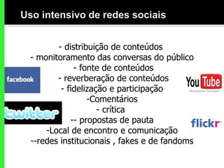 - distribuição de conteúdos   - monitoramento das conversas do público   - fonte de conteúdos  - reverberação de conteúdos - fidelização e participação Comentários - crítica  - propostas de pauta Local de encontro e comunicação -redes institucionais , fakes e de fandoms 