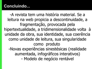 -A revista tem uma história material. Se a leitura na web propicia a descontinuidade, a fragmentação, provocada pela hipertextualidade, a tridimensionalidade volta  à unidade da obra, sua identidade, sua coerência como unidade de leitura, sua singularidade como  produto  -Novas experiências sinestésicas (realidade aumentada, infográficos interativos) - Modelo de negócio rentável 