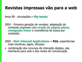 Revistas impressas vão para a web Anos 90 - simulações  –  flip-books 2001-  Primeira geração de revistas: adaptação do conteúdo impresso com   virada de página plana ,  navegação linear  e inexistência de busca por conteúdo.  2002 -   Rich Internet Applications  – RIA,  experiências mais intuitivas, ágeis, eficazes combinação dos recursos de interação digitais, das interfaces para web   e dos meios de comunicação 
