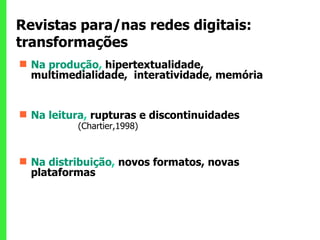 Revistas para/nas redes digitais: transformações Na produção ,  hipertextualidade, multimedialidade,  interatividade, memória Na leitura ,  rupturas e discontinuidades  (Chartier,1998) Na distribuição ,  novos formatos, novas plataformas 