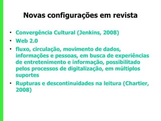 Novas configurações em revista Convergência Cultural (Jenkins, 2008)  Web 2.0 fluxo, circulação, movimento de dados, informações e pessoas, em busca de experiências de entretenimento e informação, possibilitado pelos processos de digitalização, em múltiplos suportes  Rupturas e descontinuidades na leitura (Chartier, 2008) 