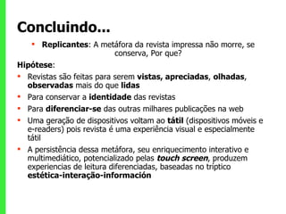 Concluindo... Replicantes : A metáfora da revista impressa não morre, se conserva, Por que? Hipótese :  Revistas são feitas para serem  vistas, apreciadas ,  olhadas ,  observadas  mais do que  lidas Para conservar a  identidade  das revistas Para  diferenciar-se  das outras milhares publicações na web Uma geração de dispositivos voltam ao  tátil  (dispositivos móveis e e-readers) pois revista é uma experiência visual e especialmente tátil A persistência dessa metáfora, seu enriquecimento interativo e multimediático, potencializado pelas  touch screen , produzem experiencias de leitura diferenciadas, baseadas no tríptico  estética-interação-información 