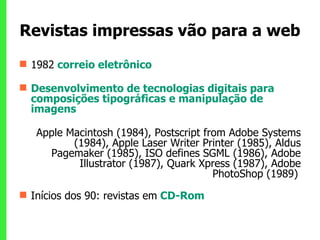 Revistas impressas vão para a web 1982   correio eletrônico  Desenvolvimento de tecnologias digitais para composições tipográficas e manipulação de imagens Apple Macintosh (1984), Postscript from Adobe Systems (1984), Apple Laser Writer Printer (1985), Aldus Pagemaker (1985), ISO defines SGML (1986), Adobe Illustrator (1987), Quark Xpress (1987), Adobe PhotoShop (1989)   Inícios dos 90: revistas em   CD-Rom  