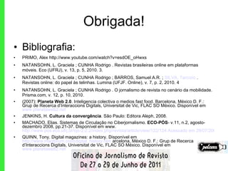 Obrigada! Bibliografia: PRIMO, Alex http://www.youtube.com/watch?v=esdOE_oHwxs NATANSOHN, L. Graciela ; CUNHA Rodrigo . Revistas brasileiras online em plataformas móveis. Eco (UFRJ), v. 13, p. 5, 2010. 3.  NATANSOHN, L. Graciela ; CUNHA Rodrigo ; BARROS, Samuel A.R. ;  SILVA, Tarcízio  . Revistas online: do papel às telinhas. Lumina (UFJF. Online), v. 7, p. 2, 2010. 4 NATANSOHN, L. Graciela ; CUNHA Rodrigo . O jornalismo de revista no cenário da mobilidade. Prisma.com, v. 12, p. 10, 2010. (2007):  Planeta Web 2.0 . Inteligencia colectiva o medios fast food. Barcelona, México D. F.: Grup de Recerca d’Interaccions Digitals, Universitat de Vic, FLAC SO México. Disponível em  www.planetaweb2.net JENKINS, H.  Cultura da convergência . São Paulo: Editora Aleph, 2008. MACHADO, Elias. Sistemas de Circulação no Ciberjornalismo.  ECO-PÓS - v.11, n.2, agosto-dezembro 2008, pp.21-37. Disponível em www.  http://www.pos.eco.ufrj.br/ojs-2.2.2/index.php/revista/article/view/122/124 Acessado em 29/07/2009 QUINN, Tony. Digital magazines: a history.  Disponível em  http://www.magforum.com/digital_history.htm  arcelona, México D. F.: Grup de Recerca d’Interaccions Digitals, Universitat de Vic, FLAC SO México. Disponível em  www.planetaweb2.net 
