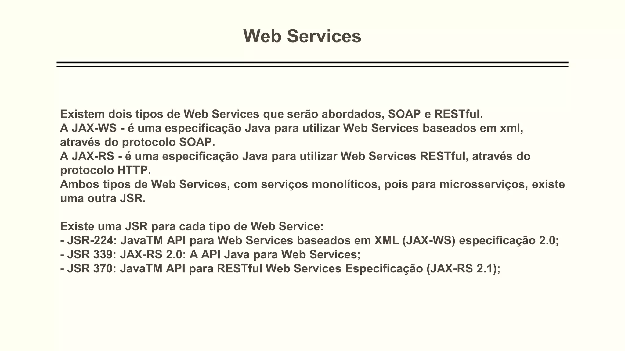 Web Services
Existem dois tipos de Web Services que serão abordados, SOAP e RESTful.
A JAX-WS - é uma especificação Java para utilizar Web Services baseados em xml,
através do protocolo SOAP.
A JAX-RS - é uma especificação Java para utilizar Web Services RESTful, através do
protocolo HTTP.
Ambos tipos de Web Services, com serviços monolíticos, pois para microsserviços, existe
uma outra JSR.
Existe uma JSR para cada tipo de Web Service:
- JSR-224: JavaTM API para Web Services baseados em XML (JAX-WS) especificação 2.0;
- JSR 339: JAX-RS 2.0: A API Java para Web Services;
- JSR 370: JavaTM API para RESTful Web Services Especificação (JAX-RS 2.1);
 