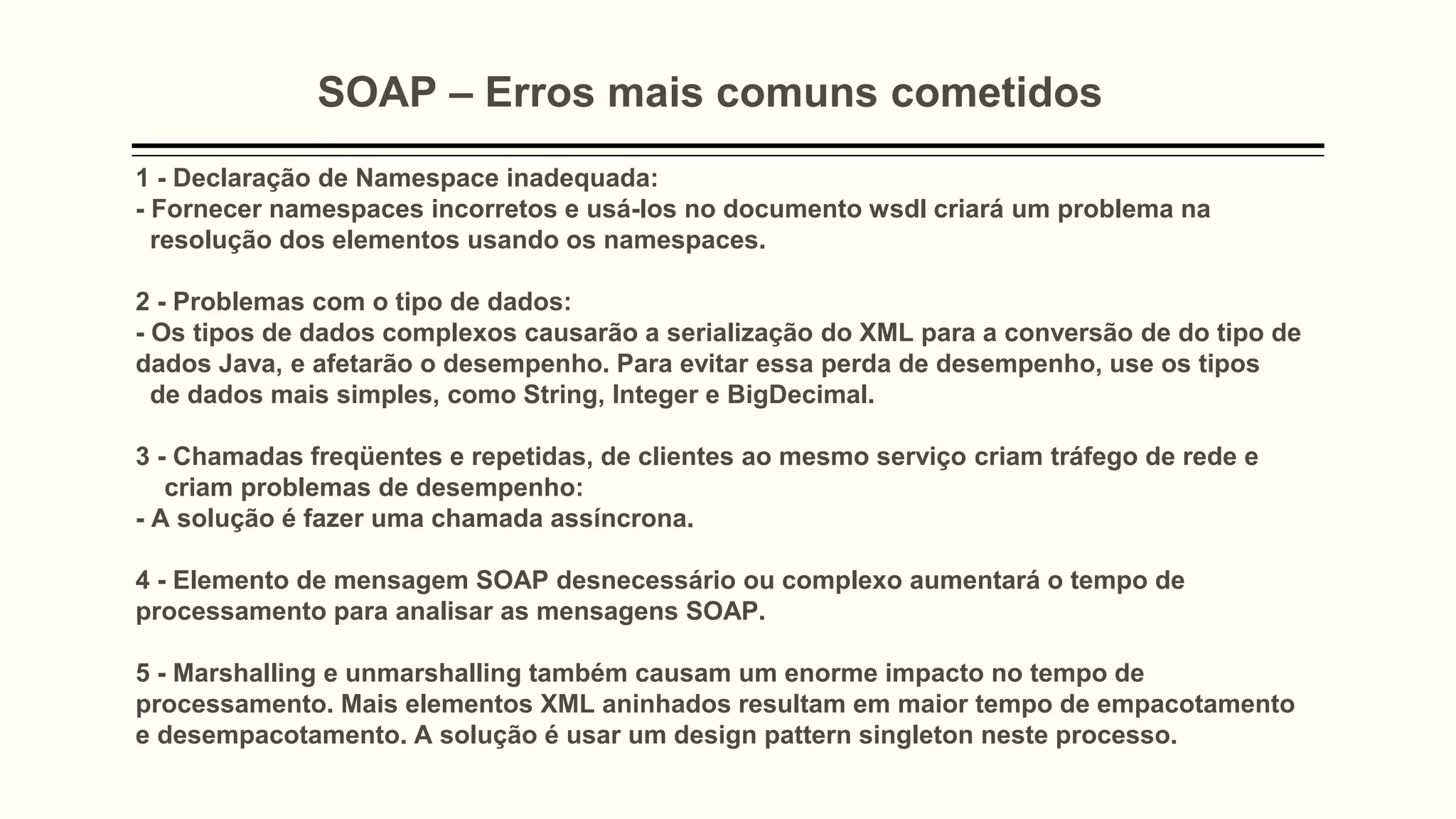 SOAP – Erros mais comuns cometidos
1 - Declaração de Namespace inadequada:
- Fornecer namespaces incorretos e usá-los no documento wsdl criará um problema na
resolução dos elementos usando os namespaces.
2 - Problemas com o tipo de dados:
- Os tipos de dados complexos causarão a serialização do XML para a conversão de do tipo de
dados Java, e afetarão o desempenho. Para evitar essa perda de desempenho, use os tipos
de dados mais simples, como String, Integer e BigDecimal.
3 - Chamadas freqüentes e repetidas, de clientes ao mesmo serviço criam tráfego de rede e
criam problemas de desempenho:
- A solução é fazer uma chamada assíncrona.
4 - Elemento de mensagem SOAP desnecessário ou complexo aumentará o tempo de
processamento para analisar as mensagens SOAP.
5 - Marshalling e unmarshalling também causam um enorme impacto no tempo de
processamento. Mais elementos XML aninhados resultam em maior tempo de empacotamento
e desempacotamento. A solução é usar um design pattern singleton neste processo.
 
