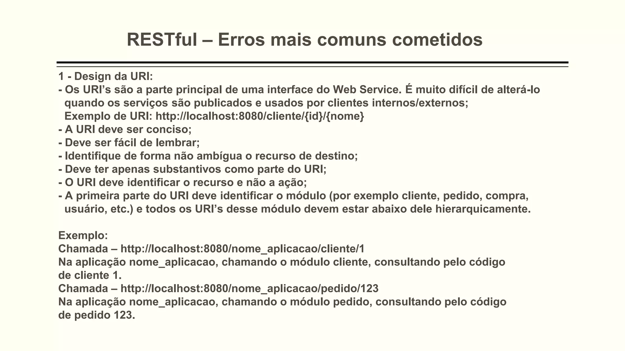 RESTful – Erros mais comuns cometidos
1 - Design da URI:
- Os URI’s são a parte principal de uma interface do Web Service. É muito difícil de alterá-lo
quando os serviços são publicados e usados ​​por clientes internos/externos;
Exemplo de URI: http://localhost:8080/cliente/{id}/{nome}
- A URI deve ser conciso;
- Deve ser fácil de lembrar;
- Identifique de forma não ambígua o recurso de destino;
- Deve ter apenas substantivos como parte do URI;
- O URI deve identificar o recurso e não a ação;
- A primeira parte do URI deve identificar o módulo (por exemplo cliente, pedido, compra,
usuário, etc.) e todos os URI’s desse módulo devem estar abaixo dele hierarquicamente.
Exemplo:
Chamada – http://localhost:8080/nome_aplicacao/cliente/1
Na aplicação nome_aplicacao, chamando o módulo cliente, consultando pelo código
de cliente 1.
Chamada – http://localhost:8080/nome_aplicacao/pedido/123
Na aplicação nome_aplicacao, chamando o módulo pedido, consultando pelo código
de pedido 123.
 