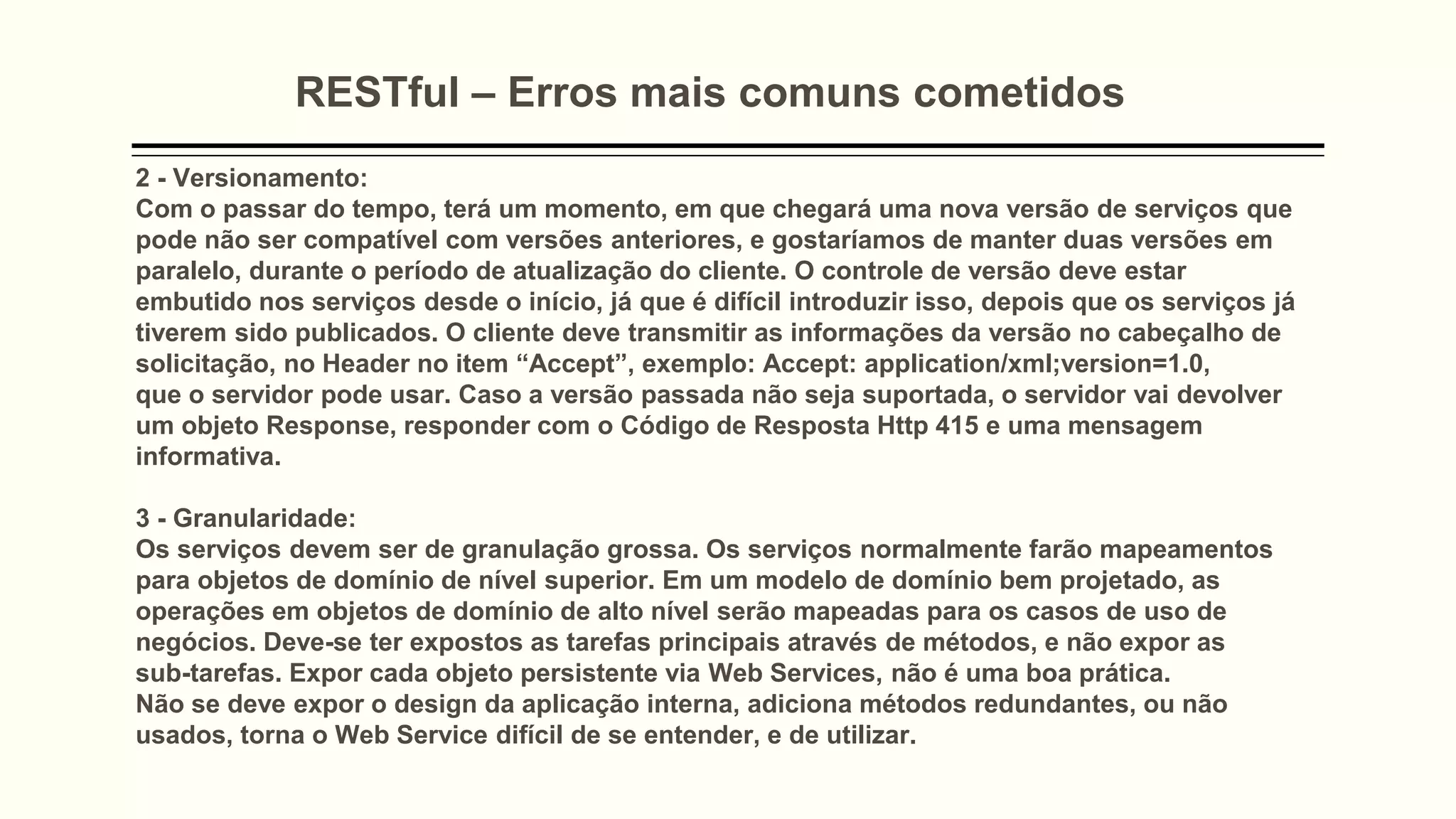 RESTful – Erros mais comuns cometidos
2 - Versionamento:
Com o passar do tempo, terá um momento, em que chegará uma nova versão de serviços que
pode não ser compatível com versões anteriores, e gostaríamos de manter duas versões em
paralelo, durante o período de atualização do cliente. O controle de versão deve estar
embutido nos serviços desde o início, já que é difícil introduzir isso, depois que os serviços já
tiverem sido publicados. O cliente deve transmitir as informações da versão no cabeçalho de
solicitação, no Header no item “Accept”, exemplo: Accept: application/xml;version=1.0,
que o servidor pode usar. Caso a versão passada não seja suportada, o servidor vai devolver
um objeto Response, responder com o Código de Resposta Http 415 e uma mensagem
informativa.
3 - Granularidade:
Os serviços devem ser de granulação grossa. Os serviços normalmente farão mapeamentos
para objetos de domínio de nível superior. Em um modelo de domínio bem projetado, as
operações em objetos de domínio de alto nível serão mapeadas para os casos de uso de
negócios. Deve-se ter expostos as tarefas principais através de métodos, e não expor as
sub-tarefas. Expor cada objeto persistente via Web Services, não é uma boa prática.
Não se deve expor o design da aplicação interna, adiciona métodos redundantes, ou não
usados, torna o Web Service difícil de se entender, e de utilizar.
 