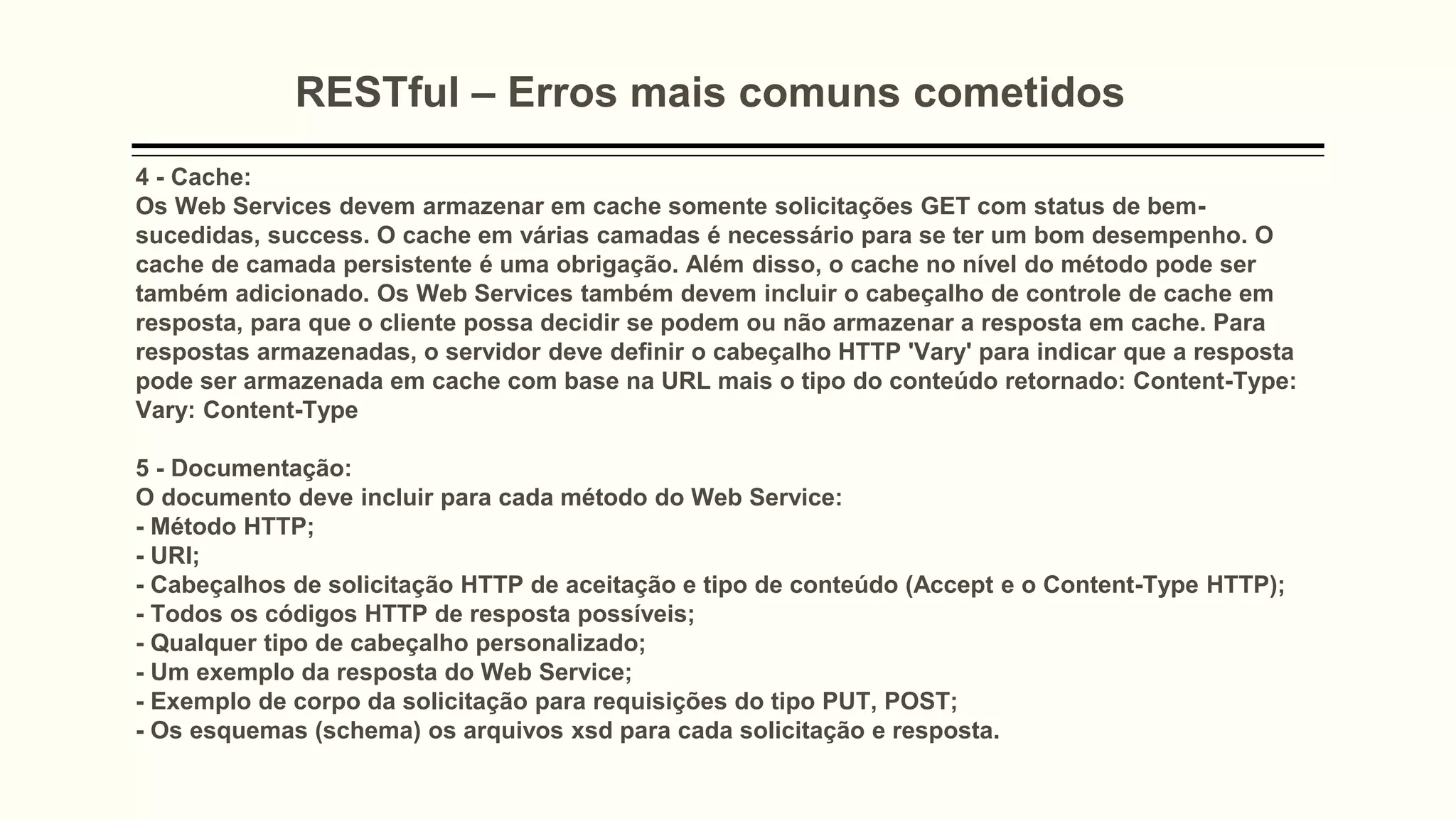 RESTful – Erros mais comuns cometidos
4 - Cache:
Os Web Services devem armazenar em cache somente solicitações GET com status de bem-
sucedidas, success. O cache em várias camadas é necessário para se ter um bom desempenho. O
cache de camada persistente é uma obrigação. Além disso, o cache no nível do método pode ser
também adicionado. Os Web Services também devem incluir o cabeçalho de controle de cache em
resposta, para que o cliente possa decidir se podem ou não armazenar a resposta em cache. Para
respostas armazenadas, o servidor deve definir o cabeçalho HTTP 'Vary' para indicar que a resposta
pode ser armazenada em cache com base na URL mais o tipo do conteúdo retornado: Content-Type:
Vary: Content-Type
5 - Documentação:
O documento deve incluir para cada método do Web Service:
- Método HTTP;
- URI;
- Cabeçalhos de solicitação HTTP de aceitação e tipo de conteúdo (Accept e o Content-Type HTTP);
- Todos os códigos HTTP de resposta possíveis;
- Qualquer tipo de cabeçalho personalizado;
- Um exemplo da resposta do Web Service;
- Exemplo de corpo da solicitação para requisições do tipo PUT, POST;
- Os esquemas (schema) os arquivos xsd para cada solicitação e resposta.
 