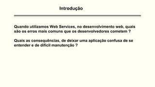 Introdução
Quando utilizamos Web Services, no desenvolvimento web, quais
são os erros mais comuns que os desenvolvedores cometem ?
Quais as consequências, de deixar uma aplicação confusa de se
entender e de difícil manutenção ?
 