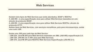 Web Services
Existem dois tipos de Web Services que serão abordados, SOAP e RESTful.
A JAX-WS - é uma especificação Java para utilizar Web Services baseados em xml,
através do protocolo SOAP.
A JAX-RS - é uma especificação Java para utilizar Web Services RESTful, através do
protocolo HTTP.
Ambos tipos de Web Services, com serviços monolíticos, pois para microsserviços, existe
uma outra JSR.
Existe uma JSR para cada tipo de Web Service:
- JSR-224: JavaTM API para Web Services baseados em XML (JAX-WS) especificação 2.0;
- JSR 339: JAX-RS 2.0: A API Java para Web Services;
- JSR 370: JavaTM API para RESTful Web Services Especificação (JAX-RS 2.1);
 