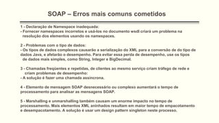 SOAP – Erros mais comuns cometidos
1 - Declaração de Namespace inadequada:
- Fornecer namespaces incorretos e usá-los no documento wsdl criará um problema na
resolução dos elementos usando os namespaces.
2 - Problemas com o tipo de dados:
- Os tipos de dados complexos causarão a serialização do XML para a conversão de do tipo de
dados Java, e afetarão o desempenho. Para evitar essa perda de desempenho, use os tipos
de dados mais simples, como String, Integer e BigDecimal.
3 - Chamadas freqüentes e repetidas, de clientes ao mesmo serviço criam tráfego de rede e
criam problemas de desempenho:
- A solução é fazer uma chamada assíncrona.
4 - Elemento de mensagem SOAP desnecessário ou complexo aumentará o tempo de
processamento para analisar as mensagens SOAP.
5 - Marshalling e unmarshalling também causam um enorme impacto no tempo de
processamento. Mais elementos XML aninhados resultam em maior tempo de empacotamento
e desempacotamento. A solução é usar um design pattern singleton neste processo.
 