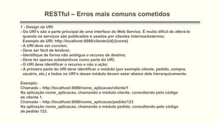RESTful – Erros mais comuns cometidos
1 - Design da URI:
- Os URI’s são a parte principal de uma interface do Web Service. É muito difícil de alterá-lo
quando os serviços são publicados e usados ​​por clientes internos/externos;
Exemplo de URI: http://localhost:8080/cliente/{id}/{nome}
- A URI deve ser conciso;
- Deve ser fácil de lembrar;
- Identifique de forma não ambígua o recurso de destino;
- Deve ter apenas substantivos como parte do URI;
- O URI deve identificar o recurso e não a ação;
- A primeira parte do URI deve identificar o módulo (por exemplo cliente, pedido, compra,
usuário, etc.) e todos os URI’s desse módulo devem estar abaixo dele hierarquicamente.
Exemplo:
Chamada – http://localhost:8080/nome_aplicacao/cliente/1
Na aplicação nome_aplicacao, chamando o módulo cliente, consultando pelo código
de cliente 1.
Chamada – http://localhost:8080/nome_aplicacao/pedido/123
Na aplicação nome_aplicacao, chamando o módulo pedido, consultando pelo código
de pedido 123.
 