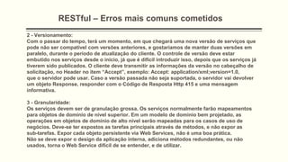 RESTful – Erros mais comuns cometidos
2 - Versionamento:
Com o passar do tempo, terá um momento, em que chegará uma nova versão de serviços que
pode não ser compatível com versões anteriores, e gostaríamos de manter duas versões em
paralelo, durante o período de atualização do cliente. O controle de versão deve estar
embutido nos serviços desde o início, já que é difícil introduzir isso, depois que os serviços já
tiverem sido publicados. O cliente deve transmitir as informações da versão no cabeçalho de
solicitação, no Header no item “Accept”, exemplo: Accept: application/xml;version=1.0,
que o servidor pode usar. Caso a versão passada não seja suportada, o servidor vai devolver
um objeto Response, responder com o Código de Resposta Http 415 e uma mensagem
informativa.
3 - Granularidade:
Os serviços devem ser de granulação grossa. Os serviços normalmente farão mapeamentos
para objetos de domínio de nível superior. Em um modelo de domínio bem projetado, as
operações em objetos de domínio de alto nível serão mapeadas para os casos de uso de
negócios. Deve-se ter expostos as tarefas principais através de métodos, e não expor as
sub-tarefas. Expor cada objeto persistente via Web Services, não é uma boa prática.
Não se deve expor o design da aplicação interna, adiciona métodos redundantes, ou não
usados, torna o Web Service difícil de se entender, e de utilizar.
 