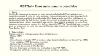 RESTful – Erros mais comuns cometidos
4 - Cache:
Os Web Services devem armazenar em cache somente solicitações GET com status de bem-
sucedidas, success. O cache em várias camadas é necessário para se ter um bom desempenho. O
cache de camada persistente é uma obrigação. Além disso, o cache no nível do método pode ser
também adicionado. Os Web Services também devem incluir o cabeçalho de controle de cache em
resposta, para que o cliente possa decidir se podem ou não armazenar a resposta em cache. Para
respostas armazenadas, o servidor deve definir o cabeçalho HTTP 'Vary' para indicar que a resposta
pode ser armazenada em cache com base na URL mais o tipo do conteúdo retornado: Content-Type:
Vary: Content-Type
5 - Documentação:
O documento deve incluir para cada método do Web Service:
- Método HTTP;
- URI;
- Cabeçalhos de solicitação HTTP de aceitação e tipo de conteúdo (Accept e o Content-Type HTTP);
- Todos os códigos HTTP de resposta possíveis;
- Qualquer tipo de cabeçalho personalizado;
- Um exemplo da resposta do Web Service;
- Exemplo de corpo da solicitação para requisições do tipo PUT, POST;
- Os esquemas (schema) os arquivos xsd para cada solicitação e resposta.
 