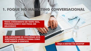 1. FOQUE NO MARKETING CONVERSACIONAL
TENHA ATENDIMENTO EM TEMPO REAL,
PERSONALIZADO E QUE POSSA SER
MELHORADO
FAÇA A GESTÃO VIA DESKTOP
SUA CAPACIDADE DE CONVERSÃO ESTÁ
DIRETAMENTE LIGADA A FORMA COMO
VOCÊ ATENDE O CONTATO
 