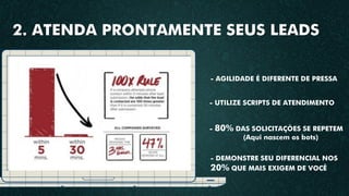 - UTILIZE SCRIPTS DE ATENDIMENTO
- 80% DAS SOLICITAÇÕES SE REPETEM
(Aqui nascem os bots)
- DEMONSTRE SEU DIFERENCIAL NOS
20% QUE MAIS EXIGEM DE VOCÊ
- AGILIDADE É DIFERENTE DE PRESSA
2. ATENDA PRONTAMENTE SEUS LEADS
 
