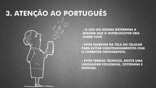 3. ATENÇÃO AO PORTUGUÊS
- O USO DO IDIOMA DETERMINA A
IMAGEM QUE O INTERLOCUTOR CRIA
SOBRE VOCÊ
- EVITE ESCREVER NA TELA DO CELULAR
PARA EVITAR CONSTRANGIMENTOS COM
O CORRETOR ORTOGRÁFICO.
- EVITE TERMOS TÉCNICOS, ADOTE UMA
LINGUAGEM COLOQUIAL, COTIDIANA E
CONCISA.
 