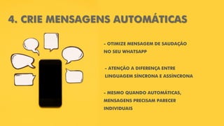 4. CRIE MENSAGENS AUTOMÁTICAS
- OTIMIZE MENSAGEM DE SAUDAÇÃO
NO SEU WHATSAPP
- MESMO QUANDO AUTOMÁTICAS,
MENSAGENS PRECISAM PARECER
INDIVIDUAIS
- ATENÇÃO A DIFERENÇA ENTRE
LINGUAGEM SÍNCRONA E ASSÍNCRONA
 